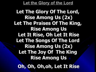 Let the Glory of the Lord Let The Glory Of The Lord,  Rise Among Us (2x) Let The Praises Of The King,  Rise Among Us Let It Rise, Oh Let It Rise Let The Songs Of The Lord  Rise Among Us (2x) Let The Joy Of  The King  Rise Among Us Oh, Oh, Oh,oh, Let It Rise 