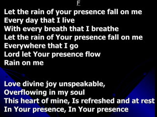 F Let the rain of your presence fall on me Every day that I live With every breath that I breathe Let the rain of Your presence fall on me Everywhere that I go Lord let Your presence flow  Rain on me   Love divine joy unspeakable,  Overflowing in my soul This heart of mine, Is refreshed and at rest In Your presence, In Your presence 