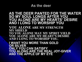 As the deer AS THE DEER PANTED FOR THE WATER SO MY SOUL LONGS AFTER YOU YOU ALONE ARE MY HEARTS’ DESIRE AND I LONG TO WORSHIP YOU   YOU ALONE  ARE MY STRENGTH  MY SHIELD TO YOU ALONE MAY MY SPIRIT YIELD YOU ALONE ARE MY HEART’S DESIRE AND I LONG TO WORSHIP YOU.   I WANT YOU MORE THAN GOLD  OR SILVER ONLY YOU CAN SATISFY YOU ALONG ARE THE REAL JOY-GIVER AND THE APPLE OF MY EYE 