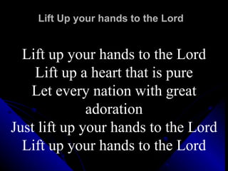 Lift Up your hands to the Lord Lift up your hands to the Lord Lift up a heart that is pure Let every nation with great adoration Just lift up your hands to the Lord Lift up your hands to the Lord 