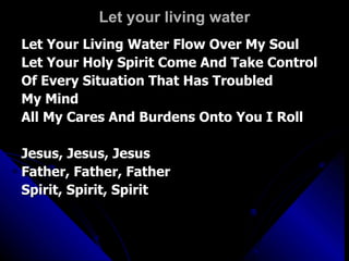 Let your living water Let Your Living Water Flow Over My Soul Let Your Holy Spirit Come And Take Control Of Every Situation That Has Troubled  My Mind All My Cares And Burdens Onto You I Roll Jesus, Jesus, Jesus Father, Father, Father Spirit, Spirit, Spirit 
