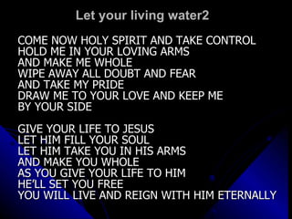 Let your living water2 COME NOW HOLY SPIRIT AND TAKE CONTROL HOLD ME IN YOUR LOVING ARMS AND MAKE ME WHOLE WIPE AWAY ALL DOUBT AND FEAR  AND TAKE MY PRIDE DRAW ME TO YOUR LOVE AND KEEP ME  BY YOUR SIDE GIVE YOUR LIFE TO JESUS  LET HIM FILL YOUR SOUL LET HIM TAKE YOU IN HIS ARMS AND MAKE YOU WHOLE AS YOU GIVE YOUR LIFE TO HIM  HE’LL SET YOU FREE YOU WILL LIVE AND REIGN WITH HIM ETERNALLY 