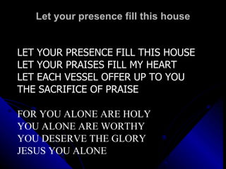 Let your presence fill this house LET YOUR PRESENCE FILL THIS HOUSE LET YOUR PRAISES FILL MY HEART LET EACH VESSEL OFFER UP TO YOU THE SACRIFICE OF PRAISE FOR YOU ALONE ARE HOLY YOU ALONE ARE WORTHY YOU DESERVE THE GLORY JESUS YOU ALONE 
