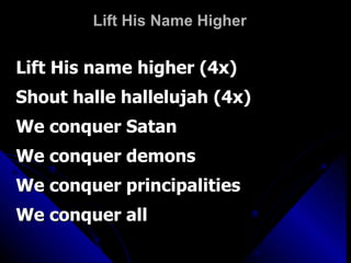 Lift His Name Higher Lift His name higher (4x) Shout halle hallelujah (4x) We conquer Satan We conquer demons   We conquer principalities We conquer all 