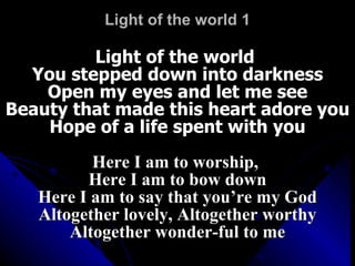 Light of the world 1 Light of the world  You stepped down into darkness Open my eyes and let me see Beauty that made this heart adore you Hope of a life spent with you Here I am to worship,  Here I am to bow down Here I am to say that you’re my God Altogether lovely, Altogether worthy Altogether wonder-ful to me 