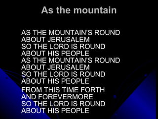As the mountain AS THE MOUNTAIN’S ROUND ABOUT JERUSALEM SO THE LORD IS ROUND ABOUT HIS PEOPLE AS THE MOUNTAIN’S ROUND  ABOUT JERUSALEM SO THE LORD IS ROUND ABOUT HIS PEOPLE   FROM THIS TIME FORTH AND FOREVERMORE SO THE LORD IS ROUND ABOUT HIS PEOPLE 