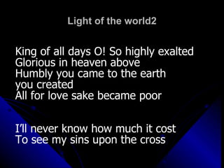 Light of the world2 King of all days O! So highly exalted Glorious in heaven above Humbly you came to the earth  you created All for love sake became poor I’ll never know how much it cost To see my sins upon the cross 