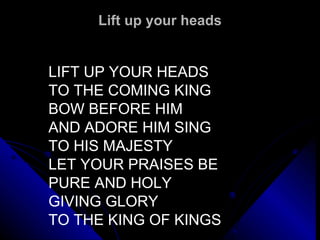Lift up your heads LIFT UP YOUR HEADS TO THE COMING KING BOW BEFORE HIM AND ADORE HIM SING TO HIS MAJESTY LET YOUR PRAISES BE PURE AND HOLY GIVING GLORY TO THE KING OF KINGS 