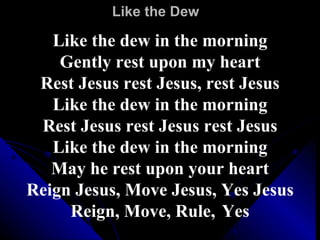 Like the Dew Like the dew in the morning Gently rest upon my heart Rest Jesus rest Jesus, rest Jesus Like the dew in the morning Rest Jesus rest Jesus rest Jesus Like the dew in the morning May he rest upon your heart Reign Jesus, Move Jesus, Yes Jesus Reign, Move, Rule,   Yes 