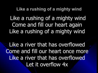 Like a rushing of a mighty wind Like a rushing of a mighty wind Come and fill our heart again Like a rushing of a mighty wind Like a river that has overflowed Come and fill our heart once more Like a river that has overflowed Let it overflow 4x 