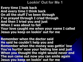 Lookin' Out for Me 1   Every time I look back  And every time I think back  On all the stuff I've been through  I've prayed through I cried through  And then I tried you and just  When I was about to fall  Your love caught me when your name I called  Jesus you keep on lookin' out for me  Remember when the doctor said  He said he couldn't help you and  Remember when the money was gettin' low  You're hurtin' now your feeling low and just  When you thought the night would never end  The sun came out now you can smile again  Jesus you keep on lookin' out for me  