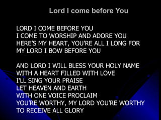 Lord I come before You LORD I COME BEFORE YOU I COME TO WORSHIP AND ADORE YOU HERE’S MY HEART, YOU’RE ALL I LONG FOR MY LORD I BOW BEFORE YOU AND LORD I WILL BLESS YOUR HOLY NAME WITH A HEART FILLED WITH LOVE I’LL SING YOUR PRAISE LET HEAVEN AND EARTH WITH ONE VOICE PROCLAIM YOU’RE WORTHY, MY LORD YOU’RE WORTHY TO RECEIVE ALL GLORY 