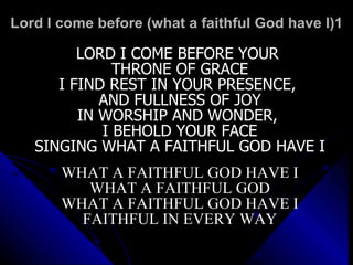 Lord I come before (what a faithful God have I)1 LORD I COME BEFORE YOUR  THRONE OF GRACE I FIND REST IN YOUR PRESENCE,  AND FULLNESS OF JOY IN WORSHIP AND WONDER,  I BEHOLD YOUR FACE SINGING WHAT A FAITHFUL GOD HAVE I WHAT A FAITHFUL GOD HAVE I WHAT A FAITHFUL GOD WHAT A FAITHFUL GOD HAVE I FAITHFUL IN EVERY WAY 