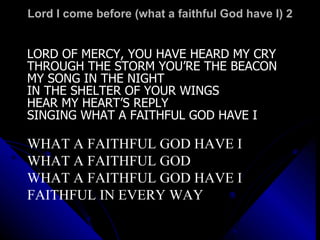 Lord I come before (what a faithful God have I) 2 LORD OF MERCY, YOU HAVE HEARD MY CRY THROUGH THE STORM YOU’RE THE BEACON MY SONG IN THE NIGHT IN THE SHELTER OF YOUR WINGS HEAR MY HEART’S REPLY SINGING WHAT A FAITHFUL GOD HAVE I WHAT A FAITHFUL GOD HAVE I WHAT A FAITHFUL GOD WHAT A FAITHFUL GOD HAVE I FAITHFUL IN EVERY WAY 