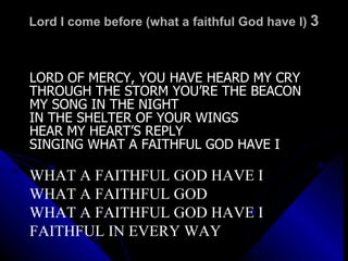 Lord I come before (what a faithful God have I)  3 LORD OF MERCY, YOU HAVE HEARD MY CRY THROUGH THE STORM YOU’RE THE BEACON MY SONG IN THE NIGHT IN THE SHELTER OF YOUR WINGS HEAR MY HEART’S REPLY SINGING WHAT A FAITHFUL GOD HAVE I WHAT A FAITHFUL GOD HAVE I WHAT A FAITHFUL GOD WHAT A FAITHFUL GOD HAVE I FAITHFUL IN EVERY WAY 
