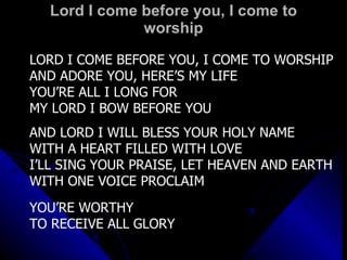 Lord I come before you, I come to worship LORD I COME BEFORE YOU, I COME TO WORSHIP AND ADORE YOU, HERE’S MY LIFE YOU’RE ALL I LONG FOR MY LORD I BOW BEFORE YOU AND LORD I WILL BLESS YOUR HOLY NAME WITH A HEART FILLED WITH LOVE I’LL SING YOUR PRAISE, LET HEAVEN AND EARTH WITH ONE VOICE PROCLAIM YOU’RE WORTHY TO RECEIVE ALL GLORY 