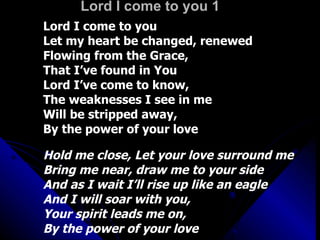 Lord I come to you 1 Lord I come to you Let my heart be changed, renewed Flowing from the Grace,  That I’ve found in You Lord I’ve come to know,  The weaknesses I see in me Will be stripped away,  By the power of your love Hold me close, Let your love surround me Bring me near, draw me to your side And as I wait I’ll rise up like an eagle And I will soar with you,  Your spirit leads me on,  By the power of your love 