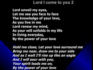 Lord I come to you 2 Lord unveil my eyes,  Let me see you face to face The knowledge of your love,  As you live in me Lord renew my mind,  As your will unfolds in my life In living everyday,  By the power of your love Hold me close, Let your love surround me Bring me near, draw me to your side And as I wait I’ll rise up like an eagle And I will sour with you,  Your spirit leads me on,  By the power of your love 