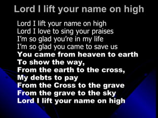 Lord I lift your name on high Lord I lift your name on high Lord I love to sing your praises I’m so glad you’re in my life I’m so glad you came to save us You came from heaven to earth  To show the way,  From the earth to the cross,  My debts to pay From the Cross to the grave From the grave to the sky Lord I lift your name on high 