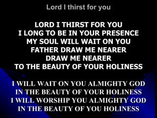 Lord I thirst for you LORD I THIRST FOR YOU I LONG TO BE IN YOUR PRESENCE MY SOUL WILL WAIT ON YOU FATHER DRAW ME NEARER DRAW ME NEARER TO THE BEAUTY OF YOUR HOLINESS I WILL WAIT ON YOU ALMIGHTY GOD IN THE BEAUTY OF YOUR HOLINESS I WILL WORSHIP YOU ALMIGHTY GOD IN THE BEAUTY OF YOU HOLINESS 