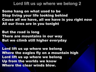 Lord lift us up where we belong 2  Some hang on what used to be Stop living your life looking behind Cause all we have, all we have is you right now All our lives are in you tonight But the road is long There are mountains in our way But we climb still higher everyday Lord lift us up where we belong Where the eagles fly on a mountain high Lord lift us up where we belong Up from the worlds we know Where the clear winds blow. 