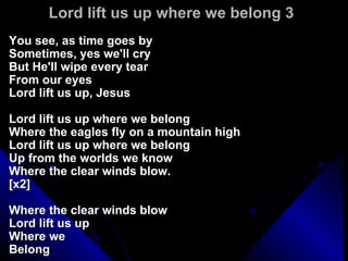 Lord lift us up where we belong 3  You see, as time goes by  Sometimes, yes we'll cry  But He'll wipe every tear  From our eyes Lord lift us up, Jesus Lord lift us up where we belong Where the eagles fly on a mountain high Lord lift us up where we belong Up from the worlds we know Where the clear winds blow.  [x2] Where the clear winds blow Lord lift us up Where we Belong  
