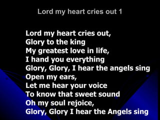 Lord my heart cries out 1 Lord my heart cries out,  Glory to the king My greatest love in life,  I hand you everything Glory, Glory, I hear the angels sing Open my ears,  Let me hear your voice To know that sweet sound Oh my soul rejoice, Glory, Glory I hear the Angels sing 