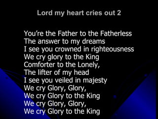 Lord my heart cries out 2 You’re the Father to the Fatherless The answer to my dreams I see you crowned in righteousness We cry glory to the King Comforter to the Lonely,  The lifter of my head I see you veiled in majesty We cry Glory, Glory,  We cry Glory to the King We cry Glory, Glory,  We cry Glory to the King 