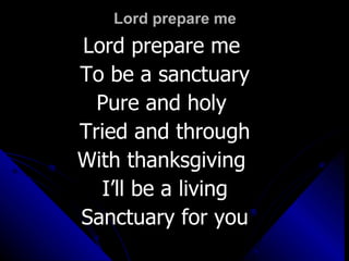 Lord prepare me Lord prepare me  To be a sanctuary Pure and holy  Tried and through With thanksgiving  I’ll be a living Sanctuary for you 
