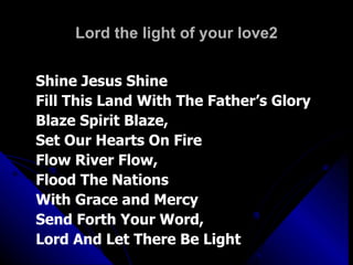 Lord the light of your love2 Shine Jesus Shine Fill This Land With The Father’s Glory Blaze Spirit Blaze,  Set Our Hearts On Fire Flow River Flow,  Flood The Nations  With Grace and Mercy Send Forth Your Word,  Lord And Let There Be Light 