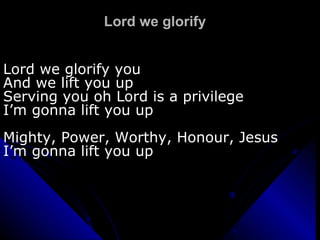 Lord we glorify Lord we glorify you And we lift you up Serving you oh Lord is a privilege  I’m gonna lift you up Mighty, Power, Worthy, Honour, Jesus I’m gonna lift you up 