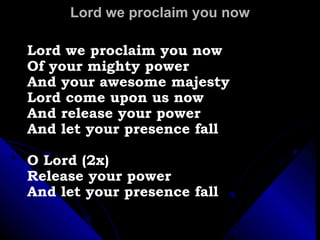 Lord we proclaim you now Lord we proclaim you now Of your mighty power  And your awesome majesty Lord come upon us now  And release your power  And let your presence fall O Lord (2x) Release your power  And let your presence fall 