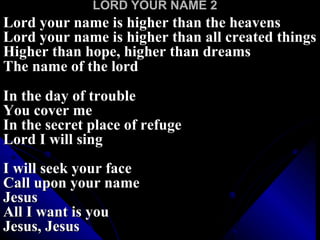 LORD YOUR NAME 2 Lord your name is higher than the heavens Lord your name is higher than all created things Higher than hope, higher than dreams The name of the lord   In the day of trouble You cover me In the secret place of refuge Lord I will sing I will seek your face Call upon your name Jesus All I want is you Jesus, Jesus 