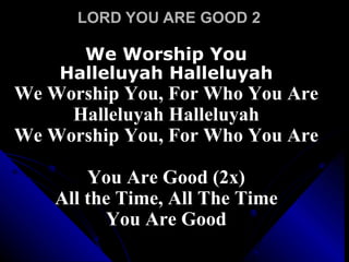 LORD YOU ARE GOOD 2 We Worship You Halleluyah Halleluyah We Worship You, For Who You Are Halleluyah Halleluyah We Worship You, For Who You Are  You Are Good (2x) All the Time, All The Time You Are Good 