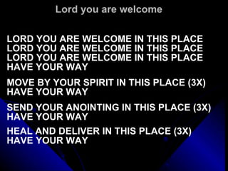 Lord you are welcome LORD YOU ARE WELCOME IN THIS PLACE LORD YOU ARE WELCOME IN THIS PLACE LORD YOU ARE WELCOME IN THIS PLACE HAVE YOUR WAY   MOVE BY YOUR SPIRIT IN THIS PLACE (3X) HAVE YOUR WAY   SEND YOUR ANOINTING IN THIS PLACE (3X) HAVE YOUR WAY   HEAL AND DELIVER IN THIS PLACE (3X) HAVE YOUR WAY 