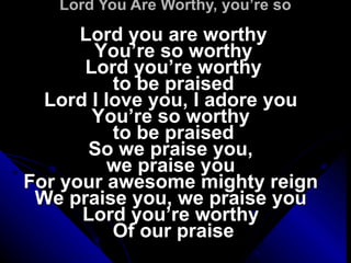 Lord You Are Worthy, you’re so Lord you are worthy You’re so worthy Lord you’re worthy to be praised Lord I love you, I adore you  You’re so worthy  to be praised So we praise you,  we praise you  For your awesome mighty reign  We praise you, we praise you  Lord you’re worthy  Of our praise 