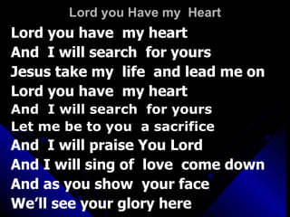 Lord you Have my  Heart Lord you have  my heart And  I will search  for yours Jesus take my  life  and lead me on Lord you have  my heart  And  I will search  for yours Let me be to you  a sacrifice  And  I will praise You Lord And I will sing of  love  come down And as you show  your face We’ll see your glory here 