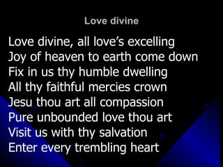 Love divine Love divine, all love’s excelling Joy of heaven to earth come down Fix in us thy humble dwelling All thy faithful mercies crown Jesu thou art all compassion Pure unbounded love thou art Visit us with thy salvation Enter every trembling heart 