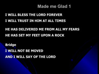 Made me Glad 1 I WILL BLESS THE LORD FOREVER I WILL TRUST IN HIM AT ALL TIMES HE HAS DELIVERED ME FROM ALL MY FEARS HE HAS SET MY FEET UPON A ROCK Bridge I WILL NOT BE MOVED AND I WILL SAY OF THE LORD 