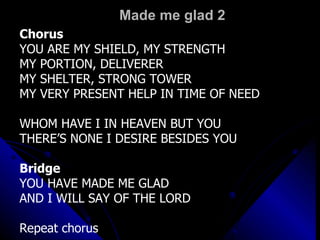 Made me glad 2 Chorus YOU ARE MY SHIELD, MY STRENGTH MY PORTION, DELIVERER MY SHELTER, STRONG TOWER MY VERY PRESENT HELP IN TIME OF NEED WHOM HAVE I IN HEAVEN BUT YOU THERE’S NONE I DESIRE BESIDES YOU Bridge YOU HAVE MADE ME GLAD AND I WILL SAY OF THE LORD Repeat chorus 