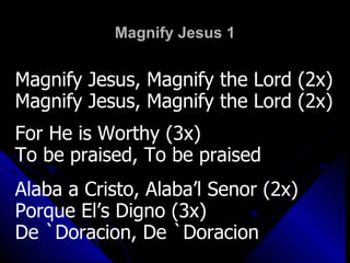 Magnify Jesus 1 Magnify Jesus, Magnify the Lord (2x) Magnify Jesus, Magnify the Lord (2x) For He is Worthy (3x) To be praised, To be praised Alaba a Cristo, Alaba’l Senor (2x) Porque El’s Digno (3x) De `Doracion, De `Doracion 