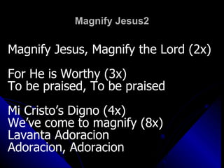 Magnify Jesus2 Magnify Jesus, Magnify the Lord (2x) For He is Worthy (3x) To be praised, To be praised Mi Cristo’s Digno (4x) We’ve come to magnify (8x) Lavanta Adoracion Adoracion, Adoracion 