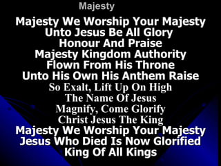Majesty Majesty We Worship Your Majesty Unto Jesus Be All Glory  Honour And Praise Majesty Kingdom Authority Flown From His Throne Unto His Own His Anthem Raise So Exalt, Lift Up On High The Name Of Jesus Magnify, Come Glorify Christ Jesus The King Majesty We Worship Your Majesty Jesus Who Died Is Now Glorified King Of All Kings 