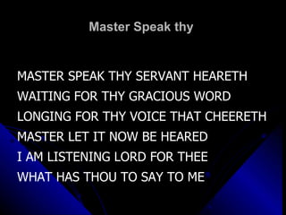 Master Speak thy  MASTER SPEAK THY SERVANT HEARETH WAITING FOR THY GRACIOUS WORD LONGING FOR THY VOICE THAT CHEERETH MASTER LET IT NOW BE HEARED I AM LISTENING LORD FOR THEE WHAT HAS THOU TO SAY TO ME 