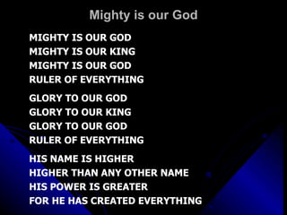 Mighty is our God MIGHTY IS OUR GOD MIGHTY IS OUR KING MIGHTY IS OUR GOD RULER OF EVERYTHING GLORY TO OUR GOD GLORY TO OUR KING GLORY TO OUR GOD RULER OF EVERYTHING HIS NAME IS HIGHER HIGHER THAN ANY OTHER NAME HIS POWER IS GREATER FOR HE HAS CREATED EVERYTHING 