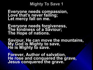 Mighty To Save 1 Everyone needs compassion, Love that's never failing; Let mercy fall on me.   Everyone needs forgiveness, The kindness of a Saviour; The Hope of nations.   Saviour, He can move the mountains, My God is Mighty to save, He is Mighty to save.   Forever, Author of salvation, He rose and conquered the grave, Jesus conquered the grave. 