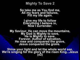Mighty To Save 2 So take me as You find me, All my fears and failures, Fill my life again.   I give my life to follow Everything I believe in, Now I surrender.   My Saviour, He can move the mountains, My God is Mighty to save, He is Mighty to save. Forever, Author of salvation, He rose and conquered the grave, Jesus conquered the grave.    Shine your light and let the whole world see, We're singing for the glory of the risen King...Jesus (x2) 