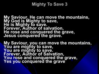 Mighty To Save 3 My Saviour, He can move the mountains, My God is Mighty to save, He is Mighty to save. Forever, Author of salvation, He rose and conquered the grave, Jesus conquered the grave.    My Saviour, you can move the mountains, You are mighty to save, You are mighty to save. Forever, Author of Salvation, You rose and conquered the grave, Yes you conquered the grave 
