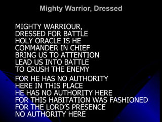 Mighty Warrior, Dressed MIGHTY WARRIOUR,  DRESSED FOR BATTLE HOLY ORACLE IS HE COMMANDER IN CHIEF BRING US TO ATTENTION LEAD US INTO BATTLE  TO CRUSH THE ENEMY FOR HE HAS NO AUTHORITY  HERE IN THIS PLACE HE HAS NO AUTHORITY HERE FOR THIS HABITATION WAS FASHIONED  FOR THE LORD’S PRESENCE NO AUTHORITY HERE 