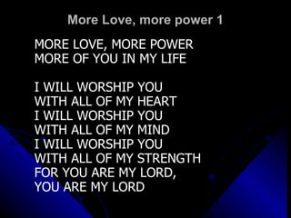 More Love, more power 1 MORE LOVE, MORE POWER MORE OF YOU IN MY LIFE I WILL WORSHIP YOU  WITH ALL OF MY HEART I WILL WORSHIP YOU  WITH ALL OF MY MIND I WILL WORSHIP YOU  WITH ALL OF MY STRENGTH FOR YOU ARE MY LORD,  YOU ARE MY LORD 